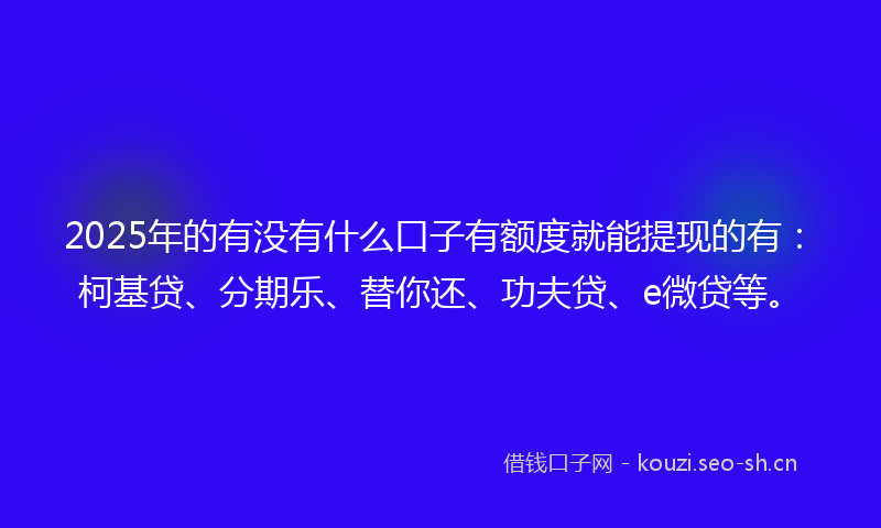 2025年的有没有什么口子有额度就能提现的有：柯基贷、分期乐、替你还、功夫贷、e微贷等。