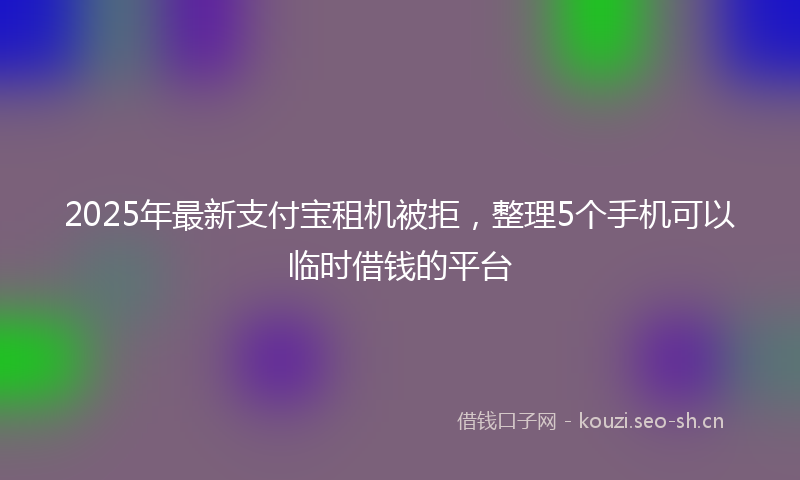2025年最新支付宝租机被拒，整理5个手机可以临时借钱的平台