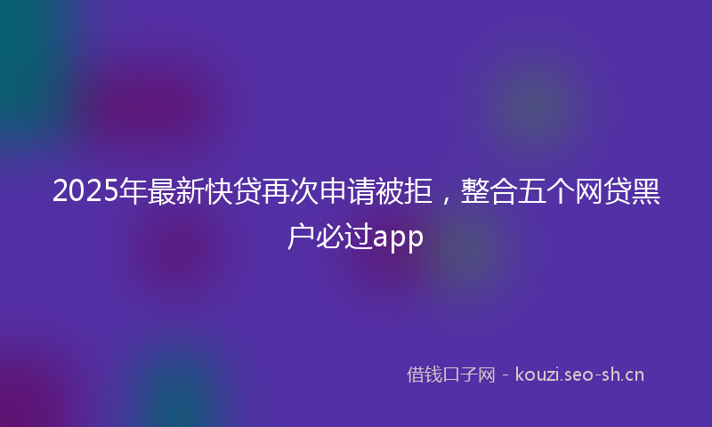 2025年最新快贷再次申请被拒，整合五个网贷黑户必过app