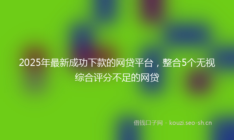 2025年最新成功下款的网贷平台，整合5个无视综合评分不足的网贷