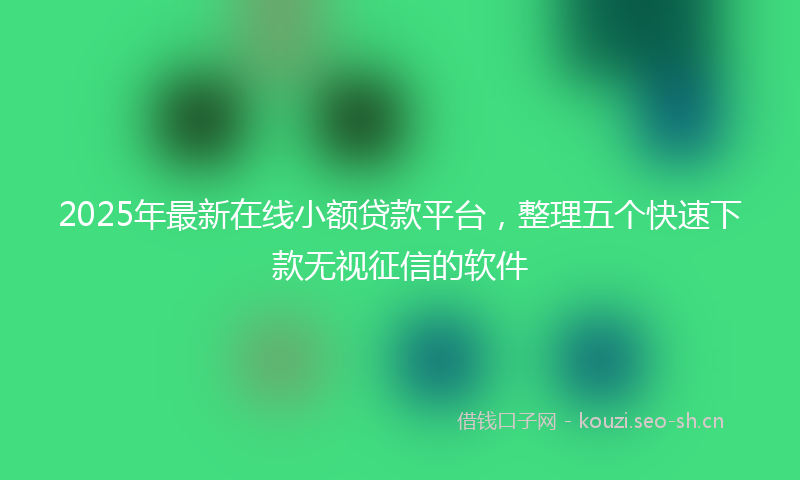 2025年最新在线小额贷款平台，整理五个快速下款无视征信的软件