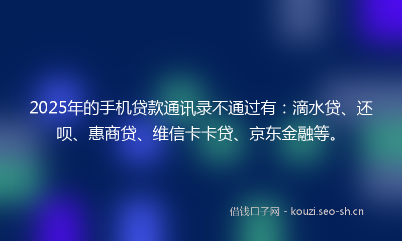 2025年的手机贷款通讯录不通过有：滴水贷、还呗、惠商贷、维信卡卡贷、京东金融等。