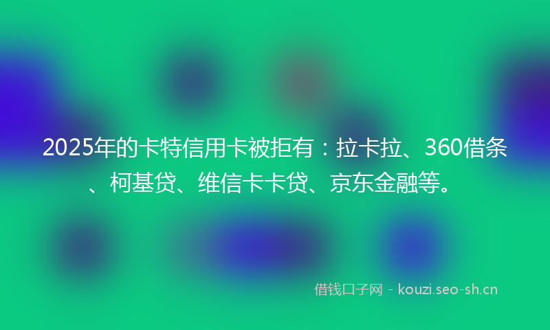 2025年的卡特信用卡被拒有:拉卡拉、360借条、柯基贷、维信卡卡贷、京东金融等。