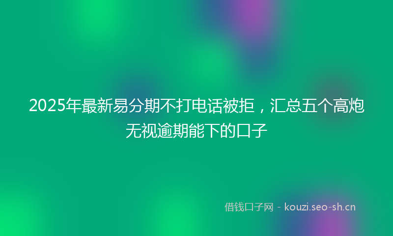 2025年最新易分期不打电话被拒，汇总五个高炮无视逾期能下的口子