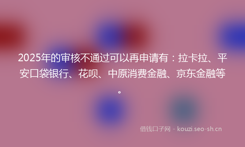 2025年的审核不通过可以再申请有：拉卡拉、平安口袋银行、花呗、中原消费金融、京东金融等。