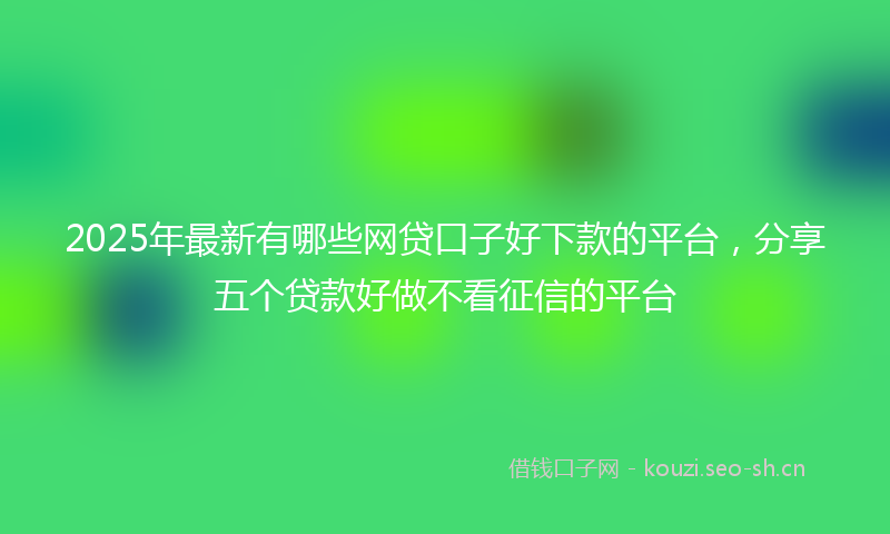 2025年最新有哪些网贷口子好下款的平台，分享五个贷款好做不看征信的平台