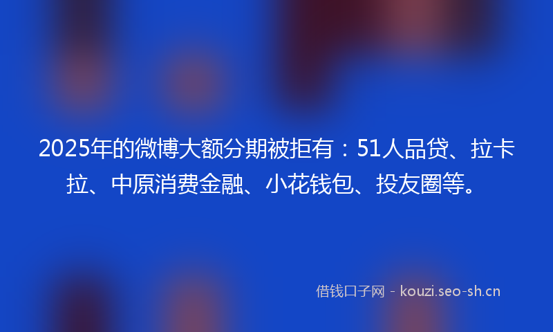 2025年的微博大额分期被拒有：51人品贷、拉卡拉、中原消费金融、小花钱包、投友圈等。