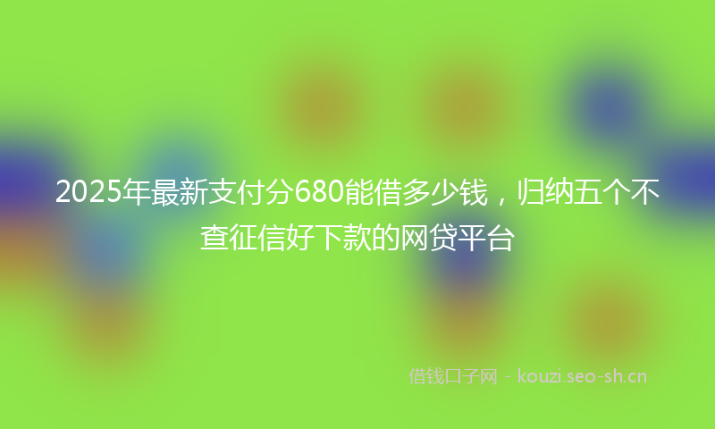 2025年最新支付分680能借多少钱，归纳五个不查征信好下款的网贷平台