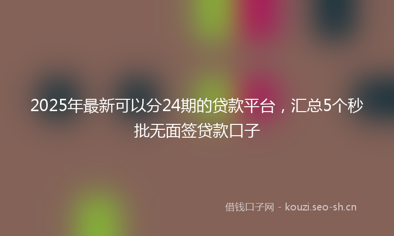 2025年最新可以分24期的贷款平台，汇总5个秒批无面签贷款口子