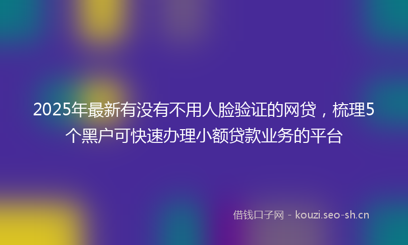 2025年最新有没有不用人脸验证的网贷，梳理5个黑户可快速办理小额贷款业务的平台