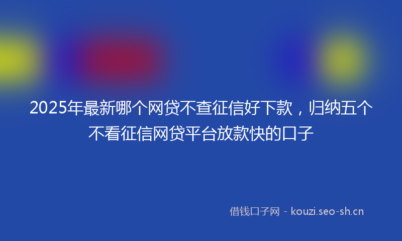 2025年最新哪个网贷不查征信好下款，归纳五个不看征信网贷平台放款快的口子