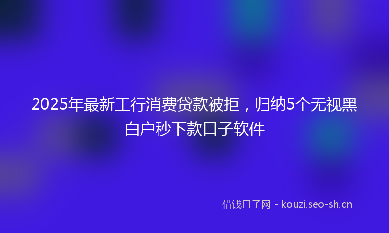 2025年最新工行消费贷款被拒，归纳5个无视黑白户秒下款口子软件