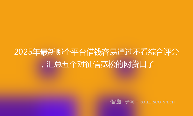 2025年最新哪个平台借钱容易通过不看综合评分，汇总五个对征信宽松的网贷口子