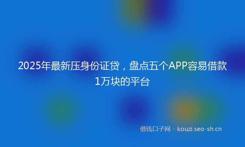 2025年最新压身份证贷，盘点五个APP容易借款1万块的平台