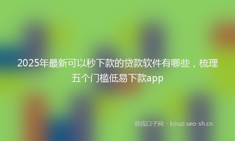 2025年最新可以秒下款的贷款软件有哪些，梳理五个门槛低易下款app