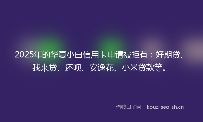 2025年的华夏小白信用卡申请被拒有：好期贷、我来贷、还呗、安逸花、小米贷款等。