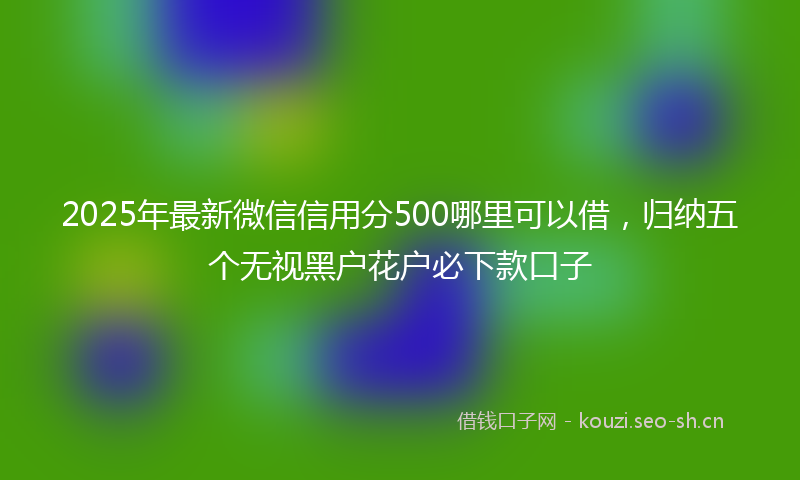 2025年最新微信信用分500哪里可以借，归纳五个无视黑户花户必下款口子
