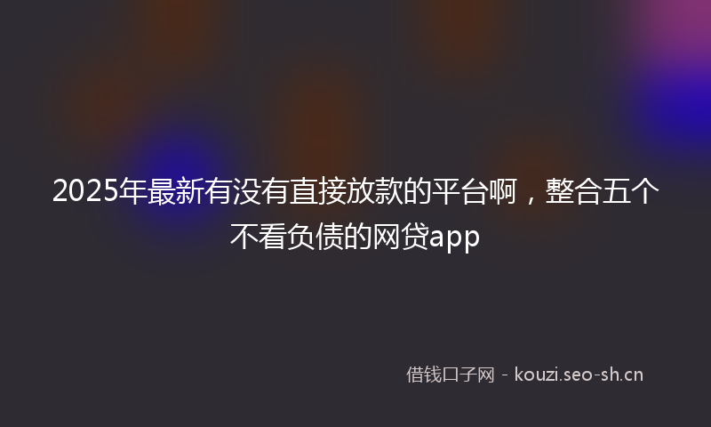 2025年最新有没有直接放款的平台啊，整合五个不看负债的网贷app