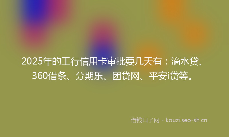 2025年的工行信用卡审批要几天有：滴水贷、360借条、分期乐、团贷网、平安i贷等。
