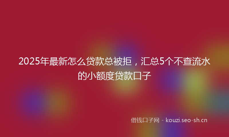 2025年最新怎么贷款总被拒，汇总5个不查流水的小额度贷款口子