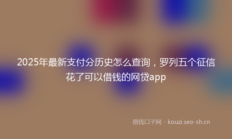 2025年最新支付分历史怎么查询，罗列五个征信花了可以借钱的网贷app