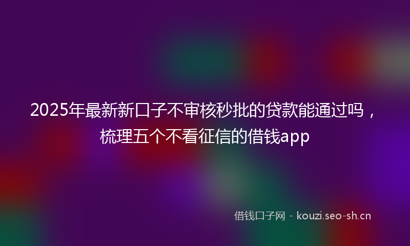 2025年最新新口子不审核秒批的贷款能通过吗，梳理五个不看征信的借钱app