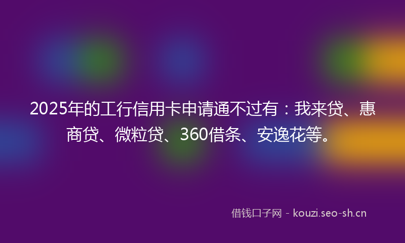 2025年的工行信用卡申请通不过有：我来贷、惠商贷、微粒贷、360借条、安逸花等。