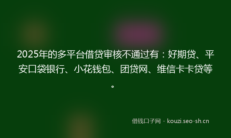 2025年的多平台借贷审核不通过有：好期贷、平安口袋银行、小花钱包、团贷网、维信卡卡贷等。