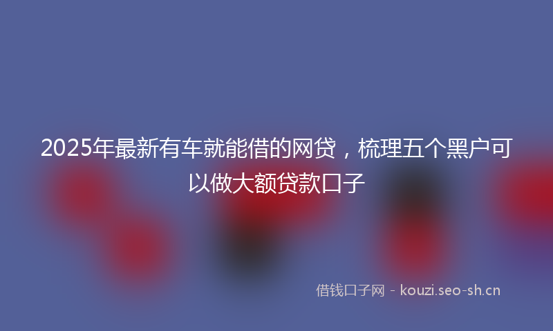 2025年最新有车就能借的网贷，梳理五个黑户可以做大额贷款口子