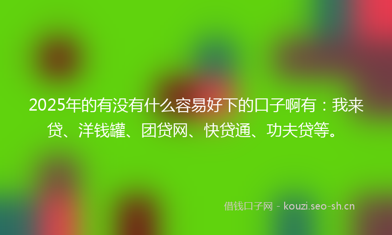 2025年的有没有什么容易好下的口子啊有：我来贷、洋钱罐、团贷网、快贷通、功夫贷等。