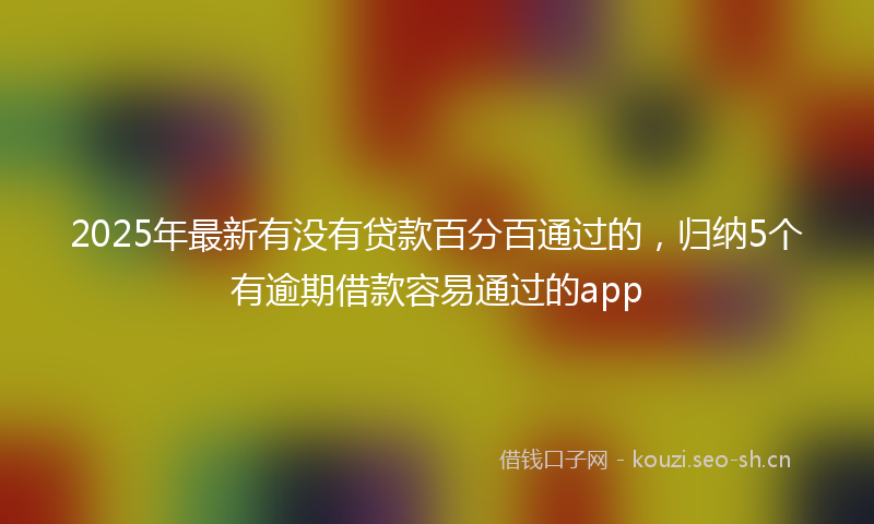 2025年最新有没有贷款百分百通过的，归纳5个有逾期借款容易通过的app