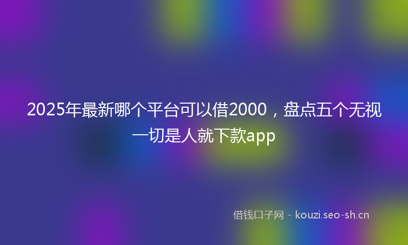 2025年最新哪个平台可以借2000,盘点五个无视一切是人就下款app