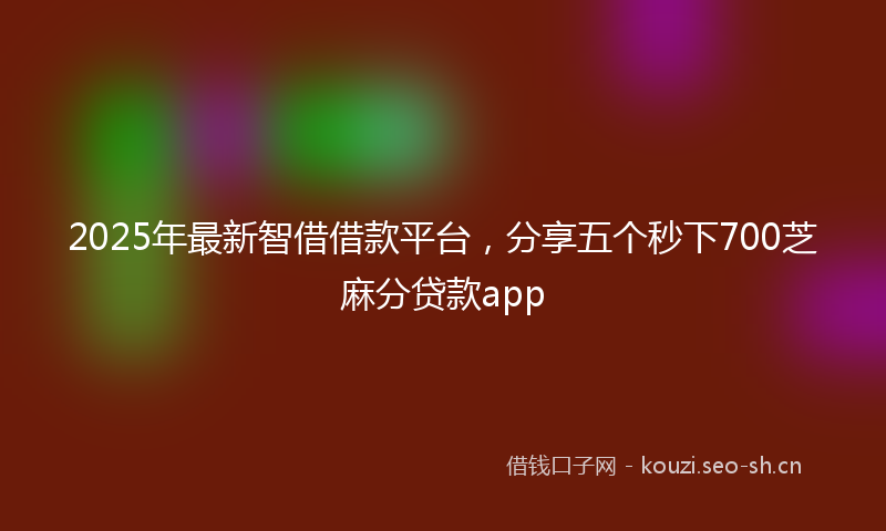 2025年最新智借借款平台，分享五个秒下700芝麻分贷款app
