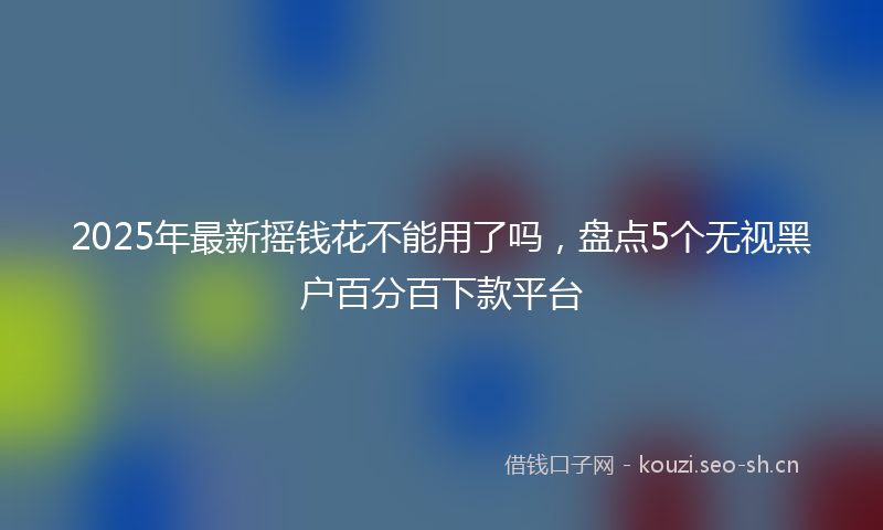 2025年最新摇钱花不能用了吗，盘点5个无视黑户百分百下款平台