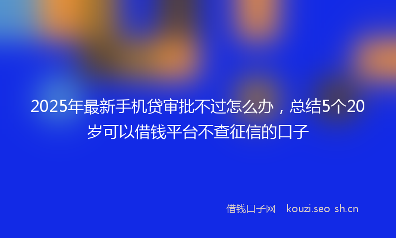 2025年最新手机贷审批不过怎么办，总结5个20岁可以借钱平台不查征信的口子