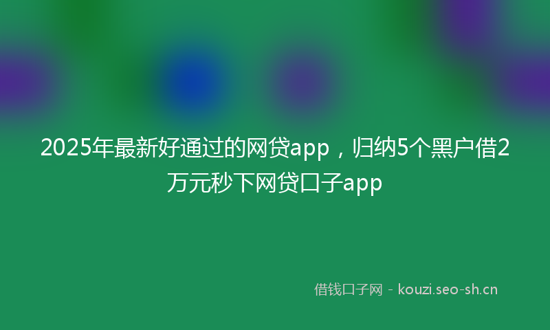 2025年最新好通过的网贷app，归纳5个黑户借2万元秒下网贷口子app