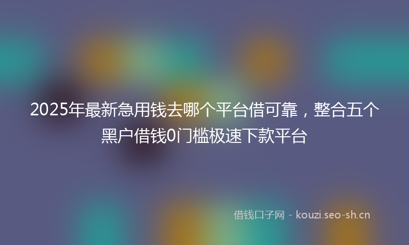 2025年最新急用钱去哪个平台借可靠，整合五个黑户借钱0门槛极速下款平台