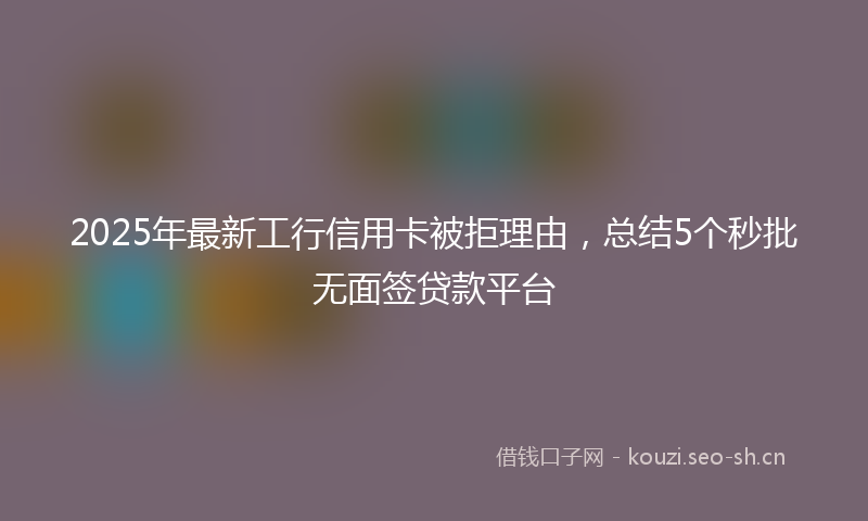 2025年最新工行信用卡被拒理由，总结5个秒批无面签贷款平台