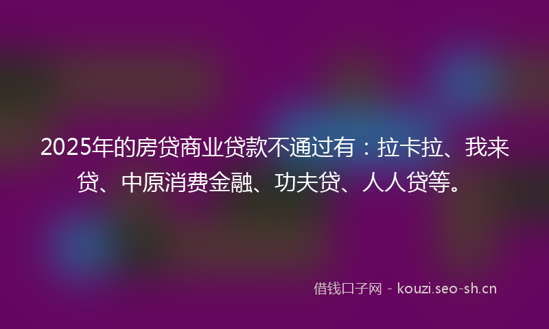 2025年的房贷商业贷款不通过有：拉卡拉、我来贷、中原消费金融、功夫贷、人人贷等。