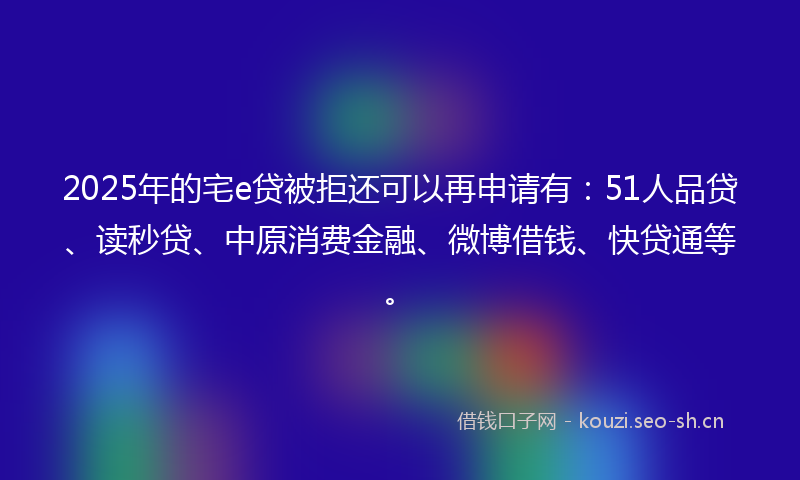 2025年的宅e贷被拒还可以再申请有：51人品贷、读秒贷、中原消费金融、微博借钱、快贷通等。