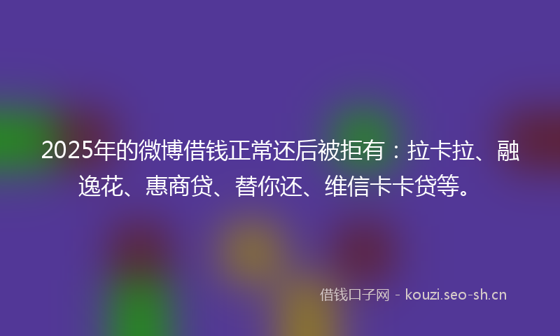 2025年的微博借钱正常还后被拒有：拉卡拉、融逸花、惠商贷、替你还、维信卡卡贷等。