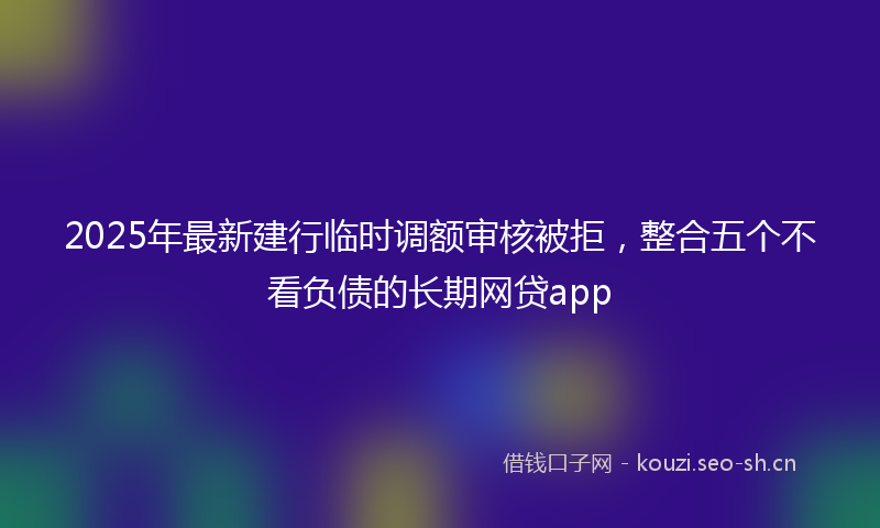 2025年最新建行临时调额审核被拒，整合五个不看负债的长期网贷app