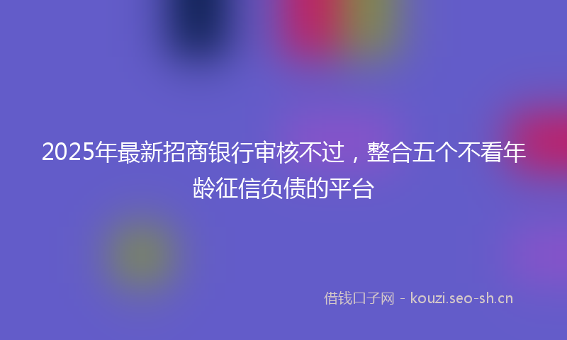 2025年最新招商银行审核不过，整合五个不看年龄征信负债的平台