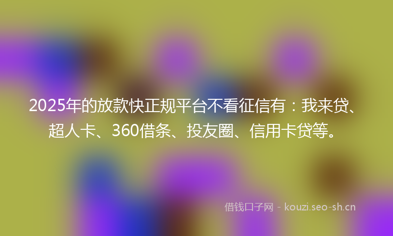 2025年的放款快正规平台不看征信有：我来贷、超人卡、360借条、投友圈、信用卡贷等。