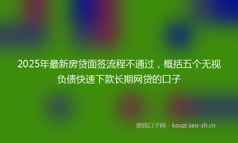 2025年最新房贷面签流程不通过，概括五个无视负债快速下款长期网贷的口子