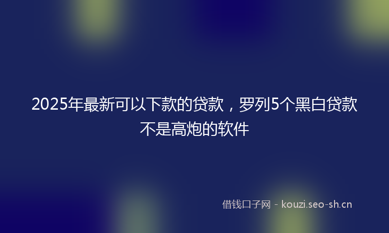 2025年最新可以下款的贷款，罗列5个黑白贷款不是高炮的软件