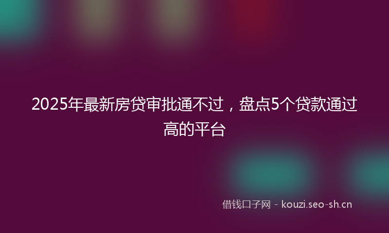 2025年最新房贷审批通不过，盘点5个贷款通过高的平台