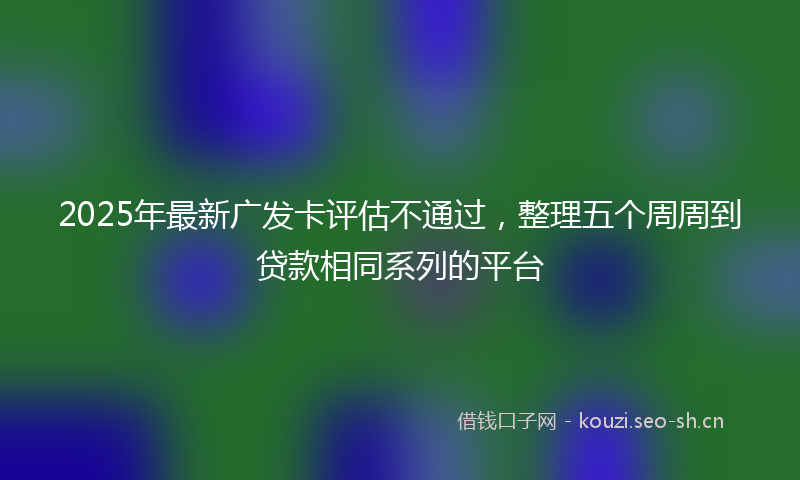 2025年最新广发卡评估不通过，整理五个周周到贷款相同系列的平台