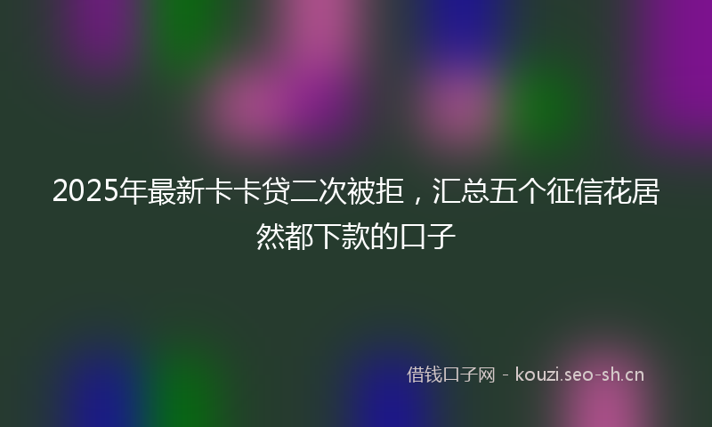 2025年最新卡卡贷二次被拒，汇总五个征信花居然都下款的口子