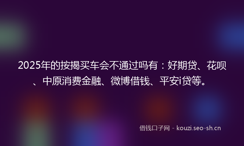 2025年的按揭买车会不通过吗有：好期贷、花呗、中原消费金融、微博借钱、平安i贷等。